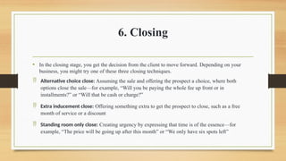 6. Closing
• In the closing stage, you get the decision from the client to move forward. Depending on your
business, you might try one of these three closing techniques.
 Alternative choice close: Assuming the sale and offering the prospect a choice, where both
options close the sale—for example, “Will you be paying the whole fee up front or in
installments?” or “Will that be cash or charge?”
 Extra inducement close: Offering something extra to get the prospect to close, such as a free
month of service or a discount
 Standing room only close: Creating urgency by expressing that time is of the essence—for
example, “The price will be going up after this month” or “We only have six spots left”
 