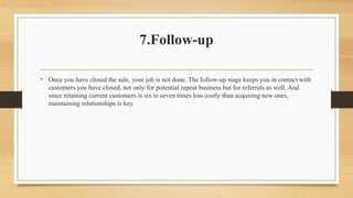 7.Follow-up
• Once you have closed the sale, your job is not done. The follow-up stage keeps you in contact with
customers you have closed, not only for potential repeat business but for referrals as well. And
since retaining current customers is six to seven times less costly than acquiring new ones,
maintaining relationships is key.
 
