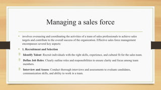 Managing a sales force
• involves overseeing and coordinating the activities of a team of sales professionals to achieve sales
targets and contribute to the overall success of the organization. Effective sales force management
encompasses several key aspects:
• 1. Recruitment and Selection
 Identify Talent: Recruit individuals with the right skills, experience, and cultural fit for the sales team.
 Define Job Roles: Clearly outline roles and responsibilities to ensure clarity and focus among team
members.
 Interview and Assess: Conduct thorough interviews and assessments to evaluate candidates,
communication skills, and ability to work in a team.
 