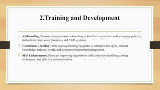 2.Training and Development
• . Onboarding: Provide comprehensive onboarding to familiarize new hires with company policies,
products/services, sales processes, and CRM systems.
 Continuous Training: Offer ongoing training programs to enhance sales skills, product
knowledge, industry trends, and customer relationship management.
 Skill Enhancement: Focus on improving negotiation skills, objection handling, closing
techniques, and effective communication.
 
