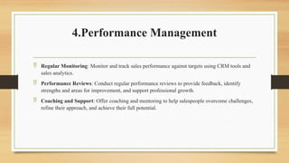 4.Performance Management
 Regular Monitoring: Monitor and track sales performance against targets using CRM tools and
sales analytics.
 Performance Reviews: Conduct regular performance reviews to provide feedback, identify
strengths and areas for improvement, and support professional growth.
 Coaching and Support: Offer coaching and mentoring to help salespeople overcome challenges,
refine their approach, and achieve their full potential.
 