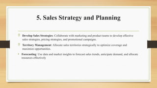 5. Sales Strategy and Planning
 Develop Sales Strategies: Collaborate with marketing and product teams to develop effective
sales strategies, pricing strategies, and promotional campaigns.
 Territory Management: Allocate sales territories strategically to optimize coverage and
maximize opportunities.
• Forecasting: Use data and market insights to forecast sales trends, anticipate demand, and allocate
resources effectively
 