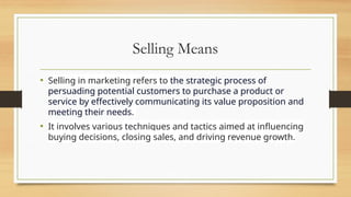 Selling Means
• Selling in marketing refers to the strategic process of
persuading potential customers to purchase a product or
service by effectively communicating its value proposition and
meeting their needs.
• It involves various techniques and tactics aimed at influencing
buying decisions, closing sales, and driving revenue growth.
 