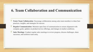 6. Team Collaboration and Communication
 Foster Team Collaboration: Encourage collaboration among sales team members to share best
practices, insights, and strategies for success.
 Regular Communication: Maintain open lines of communication to ensure alignment with
company goals, updates on product/service offerings, and changes in market conditions.
 Sales Meetings: Conduct regular sales meetings to review progress, discuss challenges, share
successes, and reinforce team unity.
 