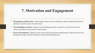 7. Motivation and Engagement
 Recognition and Rewards: Acknowledge achievements, milestones, and exemplary performance
publicly to boost morale and motivation.
 Team Building Activities: Organize team-building activities, incentives, and social events to
foster camaraderie and a positive team culture.
• Career Development: Support career growth and advancement opportunities within the sales team
through mentoring, skill development, and promotional pathways
 