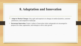 8. Adaptation and Innovation
 Adapt to Market Changes: Stay agile and responsive to changes in market dynamics, customer
preferences, and competitive landscape.
• Encourage Innovation: Foster a culture of innovation where salespeople are encouraged to
propose new ideas, approaches, and strategies to drive sales growth
 