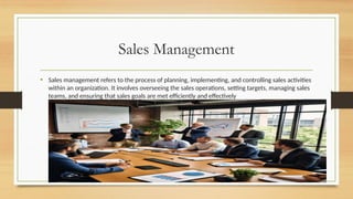 Sales Management
• Sales management refers to the process of planning, implementing, and controlling sales activities
within an organization. It involves overseeing the sales operations, setting targets, managing sales
teams, and ensuring that sales goals are met efficiently and effectively
 
