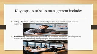 Key aspects of sales management include:
• Setting Objectives: Defining sales targets and goals that align with the overall business
objectives.
• Sales Planning: Developing strategies and tactics to achieve sales targets, including market
analysis, product positioning, pricing strategies, and distribution channels.
 