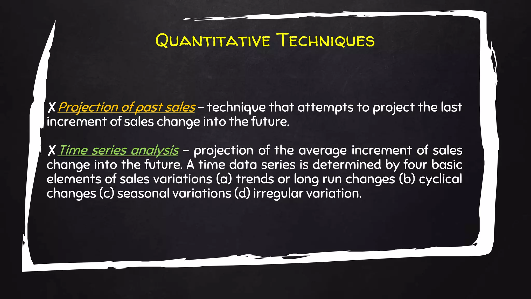 Quantitative Techniques
✘Projection of past sales – technique that attempts to project the last
increment of sales change into the future.
✘Time series analysis – projection of the average increment of sales
change into the future. A time data series is determined by four basic
elements of sales variations (a) trends or long run changes (b) cyclical
changes (c) seasonal variations (d) irregular variation.
 
