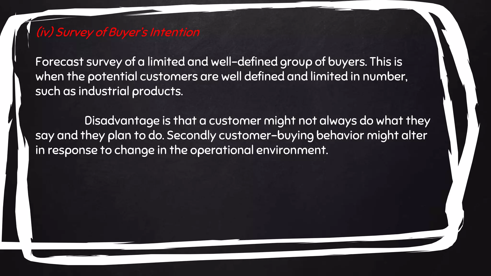 (iv) Survey of Buyer’s Intention
Forecast survey of a limited and well-defined group of buyers. This is
when the potential customers are well defined and limited in number,
such as industrial products.
Disadvantage is that a customer might not always do what they
say and they plan to do. Secondly customer-buying behavior might alter
in response to change in the operational environment.
 
