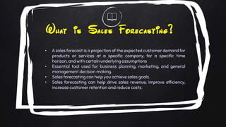 What is Sales Forecasting?
• A sales forecast is a projection of the expected customer demand for
products or services at a specific company, for a specific time
horizon, and with certain underlying assumptions
• Essential tool used for business planning, marketing, and general
management decision making.
• Sales forecasting can help you achieve sales goals.
• Sales forecasting can help drive sales revenue, improve efficiency,
increase customer retention and reduce costs.
 