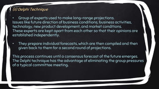 (ii) Delphi Technique
• Group of experts used to make long-range projections.
Issues like future direction of business conditions, business activities,
technology, new product development, and market conditions.
These experts are kept apart from each other so that their opinions are
established independently.
• They prepare individual forecasts, which are then compiled and then
given back to them for a second round of projections.
This process continues until a consensus forecast of the future emerges.
The Delphi technique has the advantage of eliminating the group pressures
of a typical committee meeting.
 