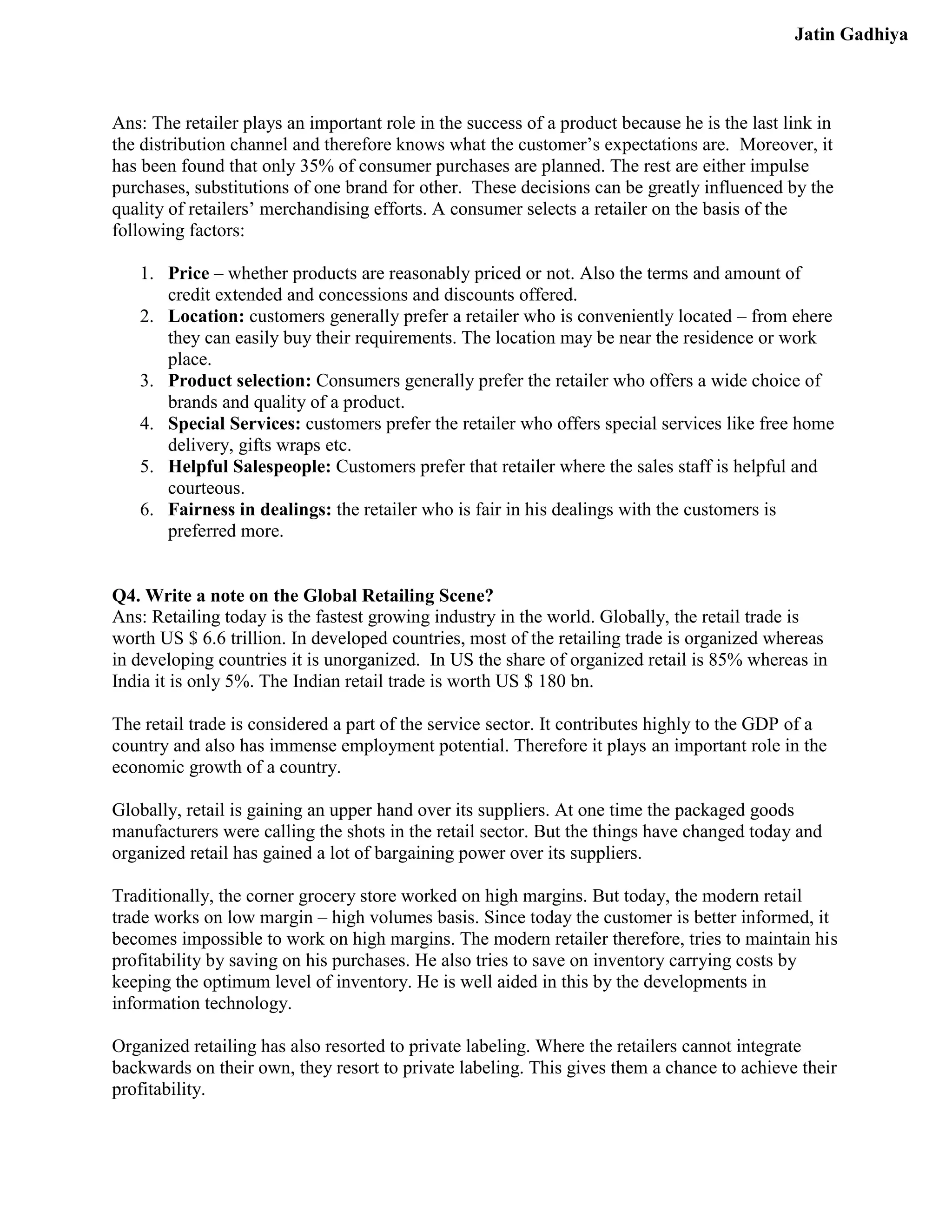 Jatin Gadhiya



Ans: The retailer plays an important role in the success of a product because he is the last link in
the distribution channel and therefore knows what the customer’s expectations are. Moreover, it
has been found that only 35% of consumer purchases are planned. The rest are either impulse
purchases, substitutions of one brand for other. These decisions can be greatly influenced by the
quality of retailers’ merchandising efforts. A consumer selects a retailer on the basis of the
following factors:

   1. Price – whether products are reasonably priced or not. Also the terms and amount of
      credit extended and concessions and discounts offered.
   2. Location: customers generally prefer a retailer who is conveniently located – from ehere
      they can easily buy their requirements. The location may be near the residence or work
      place.
   3. Product selection: Consumers generally prefer the retailer who offers a wide choice of
      brands and quality of a product.
   4. Special Services: customers prefer the retailer who offers special services like free home
      delivery, gifts wraps etc.
   5. Helpful Salespeople: Customers prefer that retailer where the sales staff is helpful and
      courteous.
   6. Fairness in dealings: the retailer who is fair in his dealings with the customers is
      preferred more.


Q4. Write a note on the Global Retailing Scene?
Ans: Retailing today is the fastest growing industry in the world. Globally, the retail trade is
worth US $ 6.6 trillion. In developed countries, most of the retailing trade is organized whereas
in developing countries it is unorganized. In US the share of organized retail is 85% whereas in
India it is only 5%. The Indian retail trade is worth US $ 180 bn.

The retail trade is considered a part of the service sector. It contributes highly to the GDP of a
country and also has immense employment potential. Therefore it plays an important role in the
economic growth of a country.

Globally, retail is gaining an upper hand over its suppliers. At one time the packaged goods
manufacturers were calling the shots in the retail sector. But the things have changed today and
organized retail has gained a lot of bargaining power over its suppliers.

Traditionally, the corner grocery store worked on high margins. But today, the modern retail
trade works on low margin – high volumes basis. Since today the customer is better informed, it
becomes impossible to work on high margins. The modern retailer therefore, tries to maintain his
profitability by saving on his purchases. He also tries to save on inventory carrying costs by
keeping the optimum level of inventory. He is well aided in this by the developments in
information technology.

Organized retailing has also resorted to private labeling. Where the retailers cannot integrate
backwards on their own, they resort to private labeling. This gives them a chance to achieve their
profitability.
 