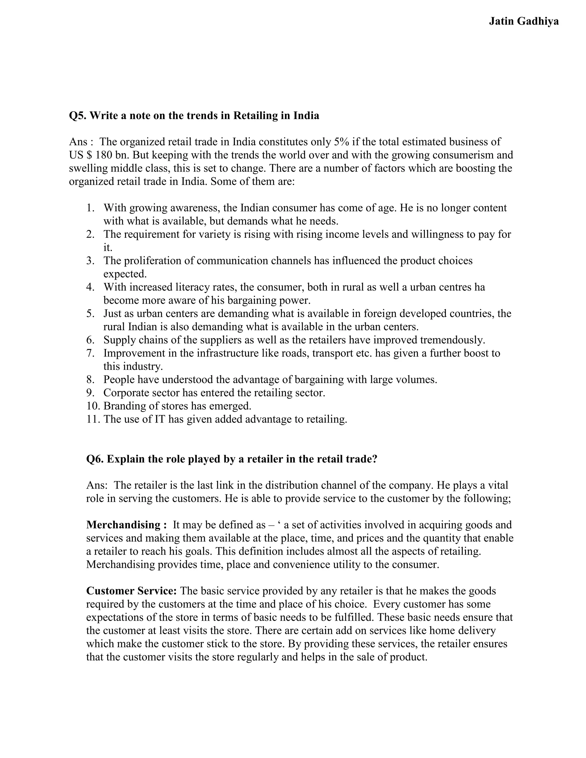 Jatin Gadhiya




Q5. Write a note on the trends in Retailing in India

Ans : The organized retail trade in India constitutes only 5% if the total estimated business of
US $ 180 bn. But keeping with the trends the world over and with the growing consumerism and
swelling middle class, this is set to change. There are a number of factors which are boosting the
organized retail trade in India. Some of them are:

   1. With growing awareness, the Indian consumer has come of age. He is no longer content
       with what is available, but demands what he needs.
   2. The requirement for variety is rising with rising income levels and willingness to pay for
       it.
   3. The proliferation of communication channels has influenced the product choices
       expected.
   4. With increased literacy rates, the consumer, both in rural as well a urban centres ha
       become more aware of his bargaining power.
   5. Just as urban centers are demanding what is available in foreign developed countries, the
       rural Indian is also demanding what is available in the urban centers.
   6. Supply chains of the suppliers as well as the retailers have improved tremendously.
   7. Improvement in the infrastructure like roads, transport etc. has given a further boost to
       this industry.
   8. People have understood the advantage of bargaining with large volumes.
   9. Corporate sector has entered the retailing sector.
   10. Branding of stores has emerged.
   11. The use of IT has given added advantage to retailing.


   Q6. Explain the role played by a retailer in the retail trade?

   Ans: The retailer is the last link in the distribution channel of the company. He plays a vital
   role in serving the customers. He is able to provide service to the customer by the following;

   Merchandising : It may be defined as – ‘ a set of activities involved in acquiring goods and
   services and making them available at the place, time, and prices and the quantity that enable
   a retailer to reach his goals. This definition includes almost all the aspects of retailing.
   Merchandising provides time, place and convenience utility to the consumer.

   Customer Service: The basic service provided by any retailer is that he makes the goods
   required by the customers at the time and place of his choice. Every customer has some
   expectations of the store in terms of basic needs to be fulfilled. These basic needs ensure that
   the customer at least visits the store. There are certain add on services like home delivery
   which make the customer stick to the store. By providing these services, the retailer ensures
   that the customer visits the store regularly and helps in the sale of product.
 