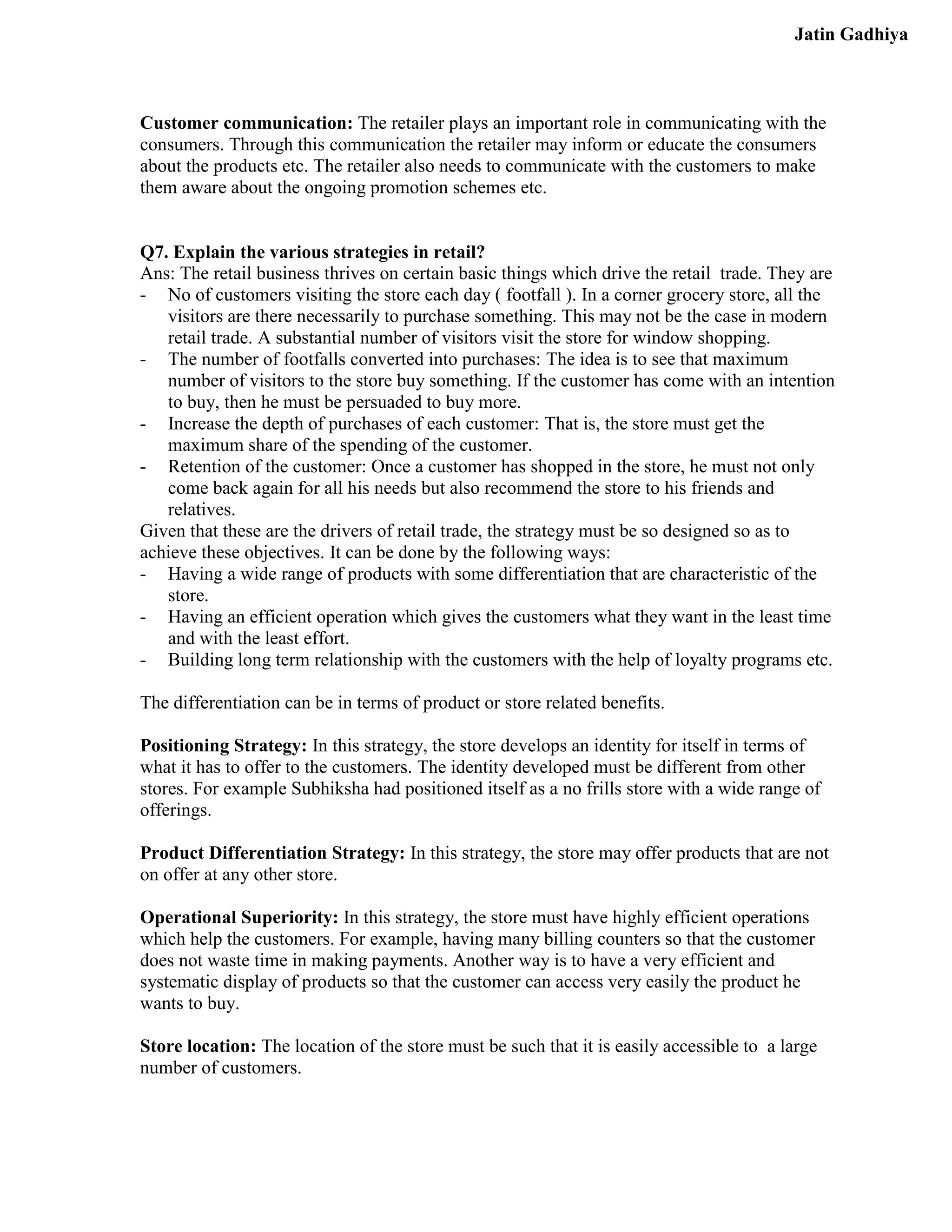 Jatin Gadhiya



Customer communication: The retailer plays an important role in communicating with the
consumers. Through this communication the retailer may inform or educate the consumers
about the products etc. The retailer also needs to communicate with the customers to make
them aware about the ongoing promotion schemes etc.


Q7. Explain the various strategies in retail?
Ans: The retail business thrives on certain basic things which drive the retail trade. They are
- No of customers visiting the store each day ( footfall ). In a corner grocery store, all the
   visitors are there necessarily to purchase something. This may not be the case in modern
   retail trade. A substantial number of visitors visit the store for window shopping.
- The number of footfalls converted into purchases: The idea is to see that maximum
   number of visitors to the store buy something. If the customer has come with an intention
   to buy, then he must be persuaded to buy more.
- Increase the depth of purchases of each customer: That is, the store must get the
   maximum share of the spending of the customer.
- Retention of the customer: Once a customer has shopped in the store, he must not only
   come back again for all his needs but also recommend the store to his friends and
   relatives.
Given that these are the drivers of retail trade, the strategy must be so designed so as to
achieve these objectives. It can be done by the following ways:
- Having a wide range of products with some differentiation that are characteristic of the
   store.
- Having an efficient operation which gives the customers what they want in the least time
   and with the least effort.
- Building long term relationship with the customers with the help of loyalty programs etc.

The differentiation can be in terms of product or store related benefits.

Positioning Strategy: In this strategy, the store develops an identity for itself in terms of
what it has to offer to the customers. The identity developed must be different from other
stores. For example Subhiksha had positioned itself as a no frills store with a wide range of
offerings.

Product Differentiation Strategy: In this strategy, the store may offer products that are not
on offer at any other store.

Operational Superiority: In this strategy, the store must have highly efficient operations
which help the customers. For example, having many billing counters so that the customer
does not waste time in making payments. Another way is to have a very efficient and
systematic display of products so that the customer can access very easily the product he
wants to buy.

Store location: The location of the store must be such that it is easily accessible to a large
number of customers.
 