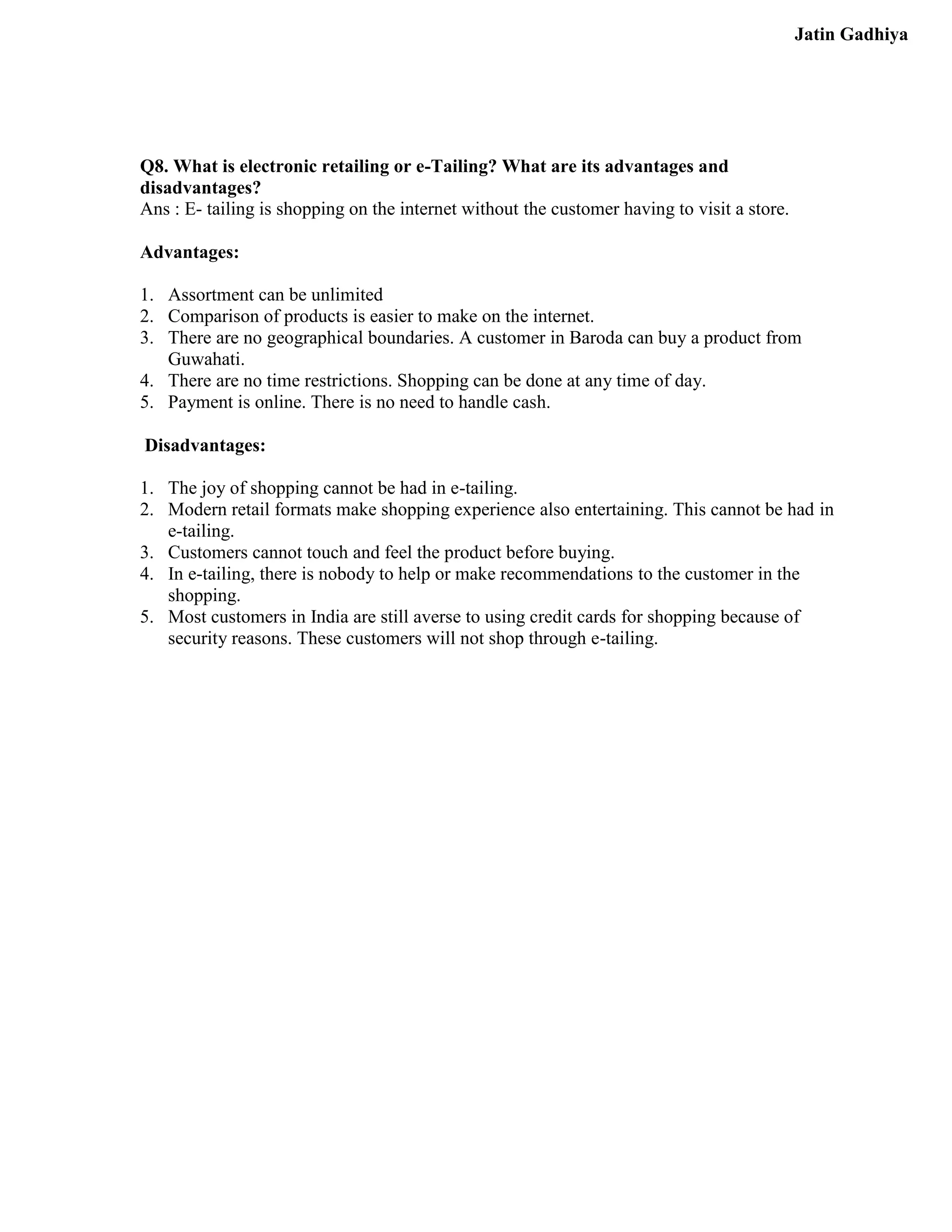 Jatin Gadhiya




Q8. What is electronic retailing or e-Tailing? What are its advantages and
disadvantages?
Ans : E- tailing is shopping on the internet without the customer having to visit a store.

Advantages:

1. Assortment can be unlimited
2. Comparison of products is easier to make on the internet.
3. There are no geographical boundaries. A customer in Baroda can buy a product from
   Guwahati.
4. There are no time restrictions. Shopping can be done at any time of day.
5. Payment is online. There is no need to handle cash.

Disadvantages:

1. The joy of shopping cannot be had in e-tailing.
2. Modern retail formats make shopping experience also entertaining. This cannot be had in
   e-tailing.
3. Customers cannot touch and feel the product before buying.
4. In e-tailing, there is nobody to help or make recommendations to the customer in the
   shopping.
5. Most customers in India are still averse to using credit cards for shopping because of
   security reasons. These customers will not shop through e-tailing.
 
