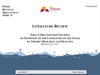 LITERATURE REVIEW
TIME IN ORGANIZATION STUDIES:
AN OVERVIEW OF THE LITERATURE ON THE STAGE
OF THEORY, RESEARCH AND PRACTICE
BRUNELLE P., 2017.
PIERRE
BRUNELLE
MRES STUDENT
SDMR ’16
Master of ResearchRestricted 2017
8 FEBURARY 2017
 