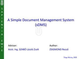 S
A
P
I
E   A Simple Document Management System
N                  (sDMS)
T
I
A
-
E
M
    Advisor:                         Author:
T
E   Asist. Ing. SZABÓ László Zsolt   ZSIGMOND Rezső

                                               Târgu Mureş, 2009
 