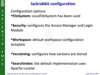 Jackrabbit configuration
S        Configuration options:
A        
           FileSystem: LocalFileSystem has been used
P
I
E
         
          Security: configures the Access Manager and Login
N        Module
T
I        
          Workspace: default workspace configuration
A        template
-
E
M
         
             Versioning: configures how versions are stored
T
E        
          SearchIndex: the default implementation uses
         Apache Lucene
    Zsigmond Rezső, A Simple Document Management System      Târgu Mureş, 2009
 