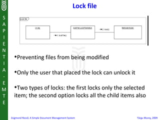 Lock file
S
A
P
I
E
N
T     
          Preventing files from being modified
I
A     
          Only the user that placed the lock can unlock it
-
E
M
      
        Two types of locks: the first locks only the selected
T     item; the second option locks all the child items also
E

    Zsigmond Rezső, A Simple Document Management System          Târgu Mureş, 2009
 