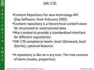 JSR-170
S
A           
             Content Repository for Java technology API
P            (Day Software, from February 2002)
I
E
            
             Content repository is a hierarchical content store
N            for structured or unstructured data
T           
             Was created to provide a standardized interface
I            for different repositories
A           
             JSR-170 compliance levels: level 1(browse), level
-            2(write), optional features
E
M
T
            
              A repository is like an n-ary tree. The tree consists
E             of Items (nodes, properties)

    Zsigmond Rezső, A Simple Document Management System        Târgu Mureş, 2009
 