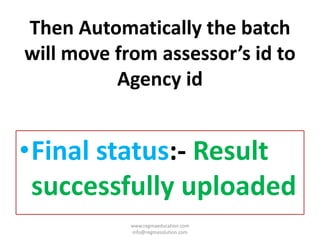 Then Automatically the batch
will move from assessor’s id to
Agency id
•Final status:- Result
successfully uploaded
www.regmaeducation.com
info@regmasolution.com
 