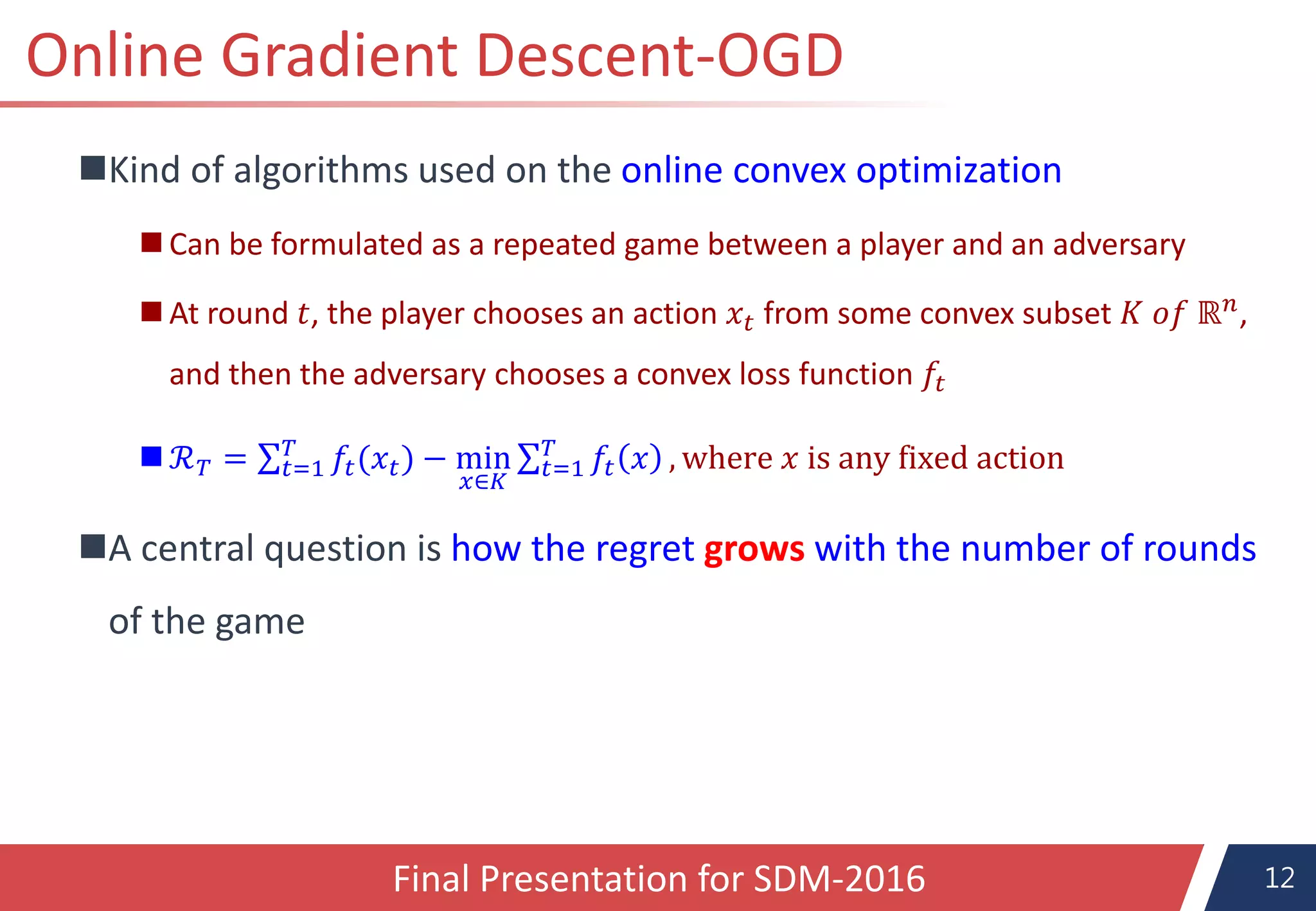 12
Online Gradient Descent-OGD
Kind of algorithms used on the online convex optimization
 Can be formulated as a repeated game between a player and an adversary
 At round 𝑡, the player chooses an action 𝑥𝑡 from some convex subset 𝐾 𝑜𝑓 ℝ 𝑛,
and then the adversary chooses a convex loss function 𝑓𝑡
 ℛ 𝑇 = 𝑡=1
𝑇
𝑓𝑡(𝑥 𝑡) − min
𝑥∈𝐾
𝑡=1
𝑇
𝑓𝑡 𝑥 , where 𝑥 is any fixed action
A central question is how the regret grows with the number of rounds
of the game
Final Presentation for SDM-2016
 