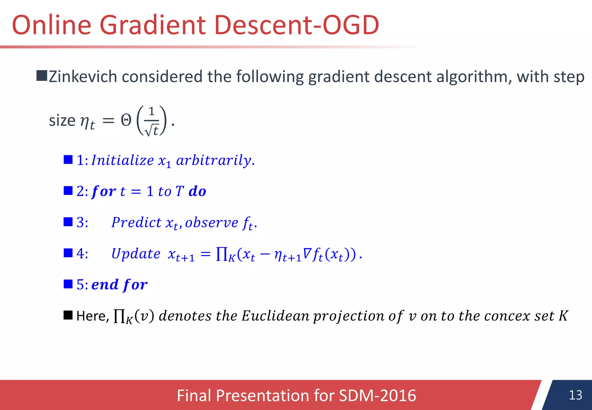 13
Online Gradient Descent-OGD
Zinkevich considered the following gradient descent algorithm, with step
size 𝜂 𝑡 = Θ
1
𝑡
.
 1: 𝐼𝑛𝑖𝑡𝑖𝑎𝑙𝑖𝑧𝑒 𝑥1 𝑎𝑟𝑏𝑖𝑡𝑟𝑎𝑟𝑖𝑙𝑦.
 2: 𝒇𝒐𝒓 𝑡 = 1 𝑡𝑜 𝑇 𝒅𝒐
3: 𝑃𝑟𝑒𝑑𝑖𝑐𝑡 𝑥 𝑡, 𝑜𝑏𝑠𝑒𝑟𝑣𝑒 𝑓𝑡.
 4: 𝑈𝑝𝑑𝑎𝑡𝑒 𝑥𝑡+1 = 𝐾(𝑥𝑡 − 𝜂 𝑡+1 𝛻𝑓𝑡(𝑥𝑡)) .
 5: 𝒆𝒏𝒅 𝒇𝒐𝒓
Here, 𝐾 𝑣 𝑑𝑒𝑛𝑜𝑡𝑒𝑠 𝑡ℎ𝑒 𝐸𝑢𝑐𝑙𝑖𝑑𝑒𝑎𝑛 𝑝𝑟𝑜𝑗𝑒𝑐𝑡𝑖𝑜𝑛 𝑜𝑓 𝑣 𝑜𝑛 𝑡𝑜 𝑡ℎ𝑒 𝑐𝑜𝑛𝑐𝑒𝑥 𝑠𝑒𝑡 𝐾
Final Presentation for SDM-2016
 