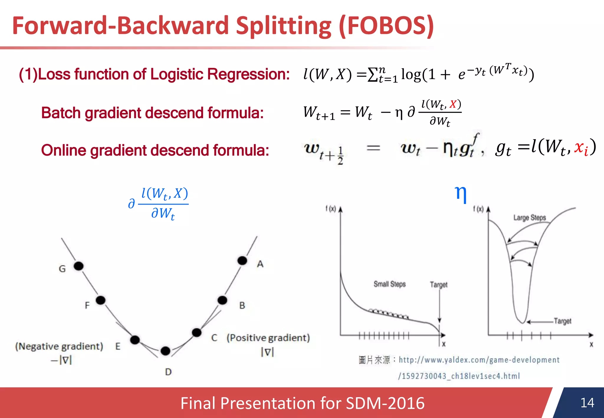 14
Forward-Backward Splitting (FOBOS)
(1)Loss function of Logistic Regression:
𝑊𝑡+1 = 𝑊𝑡 − η 𝜕
𝑙 𝑊𝑡, 𝑋
𝜕𝑊𝑡
𝑙(𝑊, 𝑋) = 𝑡=1
𝑛
log(1 + 𝑒−𝑦𝑡 (𝑊 𝑇 𝑥 𝑡))
Batch gradient descend formula:
Online gradient descend formula: 𝑔𝑡 =𝑙 𝑊𝑡, 𝑥𝑖
η𝜕
𝑙 𝑊𝑡, 𝑋
𝜕𝑊𝑡
Final Presentation for SDM-2016
 