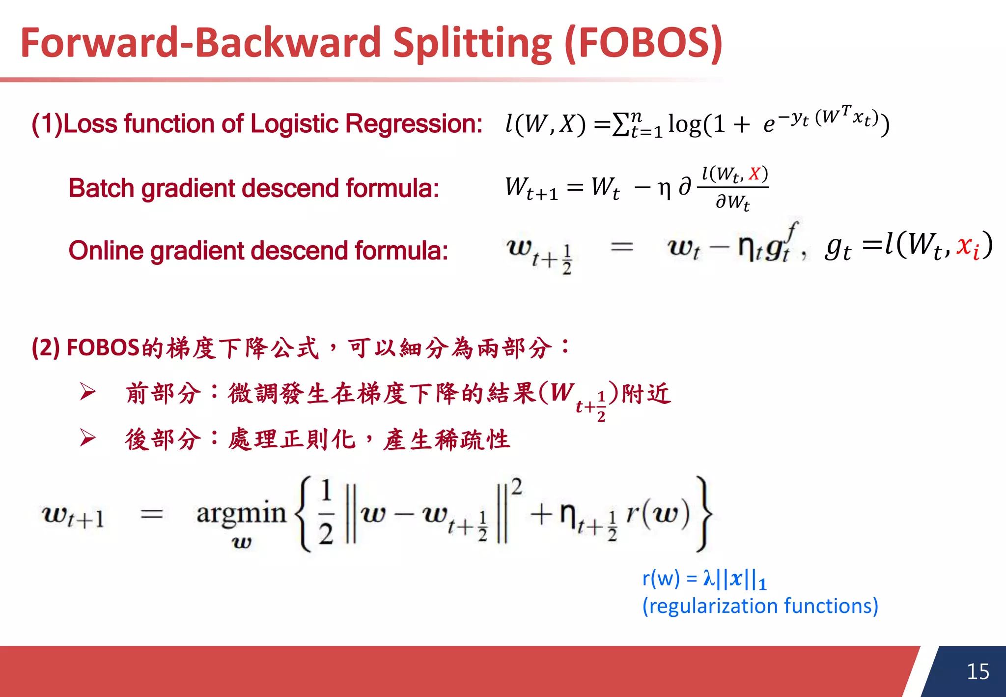 15
Forward-Backward Splitting (FOBOS)
Final Presentation for SDM-2016
(1)Loss function of Logistic Regression:
𝑊𝑡+1 = 𝑊𝑡 − η 𝜕
𝑙 𝑊𝑡, 𝑋
𝜕𝑊𝑡
𝑙(𝑊, 𝑋) = 𝑡=1
𝑛
log(1 + 𝑒−𝑦𝑡 (𝑊 𝑇 𝑥 𝑡))
Batch gradient descend formula:
Online gradient descend formula:
(2) FOBOS的梯度下降公式，可以細分為兩部分：
 前部分：微調發生在梯度下降的結果(𝑾 𝒕+
𝟏
𝟐
)附近
 後部分：處理正則化，產生稀疏性
r(w) = λ||𝒙|| 𝟏
(regularization functions)
𝑔𝑡 =𝑙 𝑊𝑡, 𝑥𝑖
 