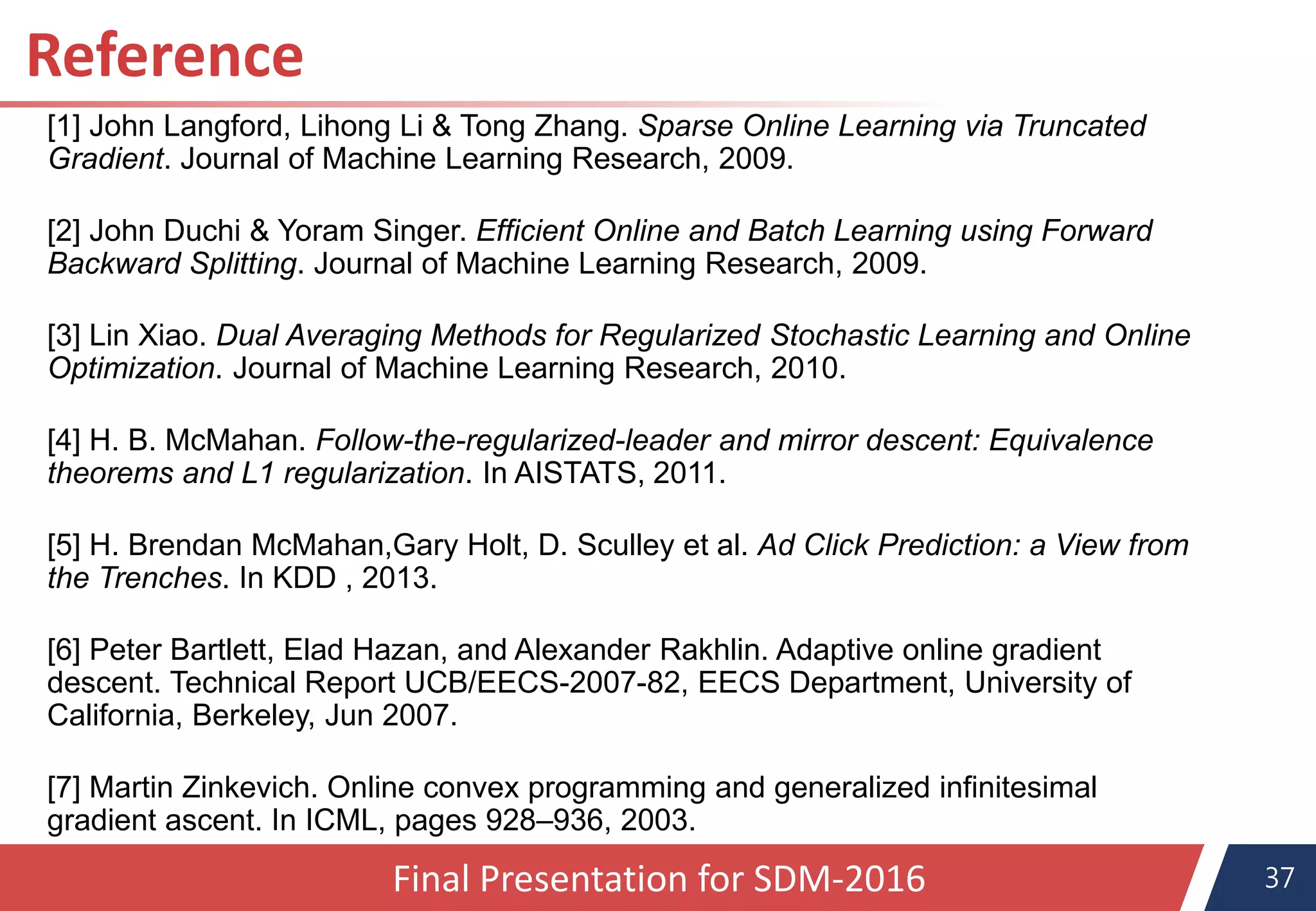 37Final Presentation for SDM-2016
[1] John Langford, Lihong Li & Tong Zhang. Sparse Online Learning via Truncated
Gradient. Journal of Machine Learning Research, 2009.
[2] John Duchi & Yoram Singer. Efficient Online and Batch Learning using Forward
Backward Splitting. Journal of Machine Learning Research, 2009.
[3] Lin Xiao. Dual Averaging Methods for Regularized Stochastic Learning and Online
Optimization. Journal of Machine Learning Research, 2010.
[4] H. B. McMahan. Follow-the-regularized-leader and mirror descent: Equivalence
theorems and L1 regularization. In AISTATS, 2011.
[5] H. Brendan McMahan,Gary Holt, D. Sculley et al. Ad Click Prediction: a View from
the Trenches. In KDD , 2013.
[6] Peter Bartlett, Elad Hazan, and Alexander Rakhlin. Adaptive online gradient
descent. Technical Report UCB/EECS-2007-82, EECS Department, University of
California, Berkeley, Jun 2007.
[7] Martin Zinkevich. Online convex programming and generalized infinitesimal
gradient ascent. In ICML, pages 928–936, 2003.
Reference
 