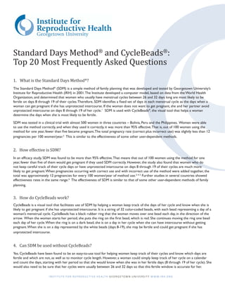 Standard Days Method® and CycleBeads®:
Top 20 Most Frequently Asked Questions
1.	 What is the Standard Days Method®?
The Standard Days Method® (SDM) is a simple method of family planning that was developed and tested by Georgetown University’s
Institute for Reproductive Health (IRH) in 2001. The Institute developed a computer model, based on data from the World Health
Organization, and determined that women who usually have menstrual cycles between 26 and 32 days long are most likely to be
fertile on days 8 through 19 of their cycles. Therefore, SDM identifies a fixed set of days in each menstrual cycle as the days when a
woman can get pregnant if she has unprotected intercourse. If the woman does not want to get pregnant, she and her partner avoid
unprotected intercourse on days 8 through 19 of her cycle.1 SDM is used with CycleBeads®, the visual tool that helps a woman
determine the days when she is most likely to be fertile.

SDM was tested in a clinical trial with almost 500 women in three countries – Bolivia, Peru and the Philippines. Women were able
to use the method correctly, and when they used it correctly, it was more than 95% effective. That is, out of 100 women using the
method for one year, fewer than five became pregnant. The total pregnancy rate (correct plus incorrect use) was slightly less than 12
pregnancies per 100 women/year.2 This is similar to the effectiveness of some other user-dependent methods.


2. How effective is SDM?
In an efficacy study, SDM was found to be more than 95% effective. That means that out of 100 women using the method for one
year, fewer than five of them would get pregnant if they used SDM correctly. However, the study also found that women who do
not keep careful track of their cycle days or have unprotected intercourse on days 8 through 19 of their cycles are much more
likely to get pregnant. When pregnancies occurring with correct use and with incorrect use of the method were added together, the
total was approximately 12 pregnancies for every 100 women/year of method use.3, 4, 5 Further studies in several countries showed
effectiveness rates in the same range.6 The effectiveness of SDM is similar to that of some other user-dependent methods of family
planning.


3. How do CycleBeads work?
CycleBeads is a visual tool that facilitates use of SDM by helping a woman keep track of the days of her cycle and know when she is
likely to get pregnant if she has unprotected intercourse. It is a string of 32 color-coded beads, with each bead representing a day of a
woman’s menstrual cycle. CycleBeads has a black rubber ring that the woman moves over one bead each day, in the direction of the
arrow. When the woman starts her period, she puts the ring on the first bead, which is red. She continues moving the ring one bead
each day of her cycle. When the ring is on a dark bead, she is on a day in her cycle when she can have intercourse without getting
pregnant. When she is on a day represented by the white beads (days 8-19), she may be fertile and could get pregnant if she has
unprotected intercourse.


4. Can SDM be used without CycleBeads?
Yes. CycleBeads have been found to be an easy-to-use tool for helping women keep track of their cycles and know which days are
fertile and which are not, as well as to monitor cycle length. However, a woman could simply keep track of her cycle on a calendar
and count the days, starting with her period so that she would know when she was in her fertile days (8 through 19 of her cycle). She
would also need to be sure that her cycles were usually between 26 and 32 days so that this fertile window is accurate for her.

                        I N S T I T U T E F O R R E P R O D U C T I V E H E A LT H G E O R G E T O W N U N I V E R S I T Y W W W. I R H .O R G
 
