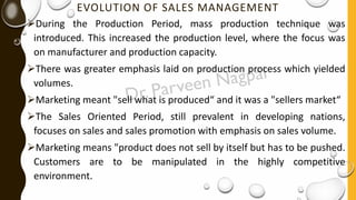 EVOLUTION OF SALES MANAGEMENT
➢During the Production Period, mass production technique was
introduced. This increased the production level, where the focus was
on manufacturer and production capacity.
➢There was greater emphasis laid on production process which yielded
volumes.
➢Marketing meant "sell what is produced“ and it was a "sellers market“
➢The Sales Oriented Period, still prevalent in developing nations,
focuses on sales and sales promotion with emphasis on sales volume.
➢Marketing means "product does not sell by itself but has to be pushed.
Customers are to be manipulated in the highly competitive
environment.
 