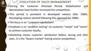 EVOLUTION OF SALES MANAGEMENT
➢During the Customer Oriented Period, Globalization and
liberalization have further increased the competition.
➢This period is prevalent in developed nations after 1960s.
Developing nations started following this approach by 1980s.
➢The focus is on "customer satisfaction“.
➢Emphasis is on "problem solving" on customer "needs" and "wants“
to achieve customer loyalty.
➢Marketing means customer satisfaction before, during and after
sales. It is the “buyers market” having severe competition.
 