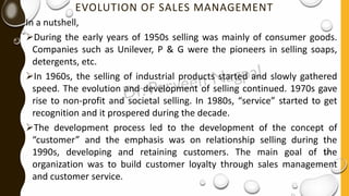 EVOLUTION OF SALES MANAGEMENT
In a nutshell,
➢During the early years of 1950s selling was mainly of consumer goods.
Companies such as Unilever, P & G were the pioneers in selling soaps,
detergents, etc.
➢In 1960s, the selling of industrial products started and slowly gathered
speed. The evolution and development of selling continued. 1970s gave
rise to non-profit and societal selling. In 1980s, “service” started to get
recognition and it prospered during the decade.
➢The development process led to the development of the concept of
“customer” and the emphasis was on relationship selling during the
1990s, developing and retaining customers. The main goal of the
organization was to build customer loyalty through sales management
and customer service.
 