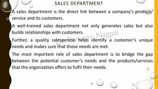 SALES DEPARTMENT
A sales department is the direct link between a company's product/
service and its customers.
A well-trained sales department not only generates sales but also
builds relationships with customers.
Further, a quality salesperson helps identify a customer’s unique
needs and makes sure that those needs are met.
The most important role of sales department is to bridge the gap
between the potential customer’s needs and the products/services
that the organization offers to fulfil their needs.
 