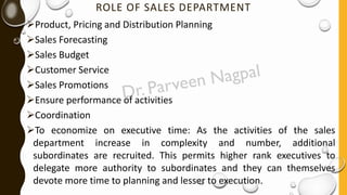 ROLE OF SALES DEPARTMENT
➢Product, Pricing and Distribution Planning
➢Sales Forecasting
➢Sales Budget
➢Customer Service
➢Sales Promotions
➢Ensure performance of activities
➢Coordination
➢To economize on executive time: As the activities of the sales
department increase in complexity and number, additional
subordinates are recruited. This permits higher rank executives to
delegate more authority to subordinates and they can themselves
devote more time to planning and lesser to execution.
 