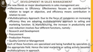 DEVELOPMENT IN SALES MANAGEMENT
The new trends or major developments in sales management are:
➢Effectiveness to Efficiency: Effectiveness focuses on contribution in
relation to target or objective, and efficiency means contribution in
relation to cost.
➢Multidisciplinary Approach: Due to the focus of companies on increasing
efficiency they are adopting multidisciplinary approach to selling and
marketing function. In manufacturing, the increase in productivity and
cost reduction involves four different functions, namely :
• Research and Development
• Procurement
• Production Process
• Quality Control or Management
Each of these functions are specialized and being handled by specialists in
the appropriate field. Hence the total marketing or selling activity becomes
multidisciplinary in approach.
 