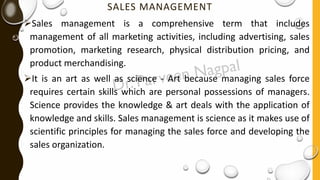 SALES MANAGEMENT
➢Sales management is a comprehensive term that includes
management of all marketing activities, including advertising, sales
promotion, marketing research, physical distribution pricing, and
product merchandising.
➢It is an art as well as science - Art because managing sales force
requires certain skills which are personal possessions of managers.
Science provides the knowledge & art deals with the application of
knowledge and skills. Sales management is science as it makes use of
scientific principles for managing the sales force and developing the
sales organization.
 