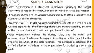 SALES ORGANIZATION
➢Sales organization is a structural framework, specifying the formal
authority and responsibility between persons working in the organization.
➢It consists of group of individuals working jointly to attain qualitative and
quantitative selling objectives.
➢According to H. R. Tosdal, “A sales organization consists of human beings
working together for the marketing of products manufactured by the firm
or the commodities which have been purchased for resale.”
➢Sales organization defines the duties, roles, and the rights and
responsibilities of salespeople engaged in selling activities meant for the
effective execution of the sales function. This demands a coherent and
unified effort of individuals in the organization for achieving a common
goal.
 