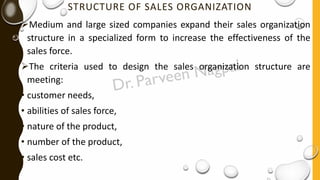 STRUCTURE OF SALES ORGANIZATION
➢Medium and large sized companies expand their sales organization
structure in a specialized form to increase the effectiveness of the
sales force.
➢The criteria used to design the sales organization structure are
meeting:
• customer needs,
• abilities of sales force,
• nature of the product,
• number of the product,
• sales cost etc.
 