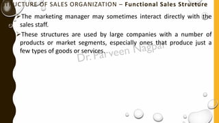 STRUCTURE OF SALES ORGANIZATION – Functional Sales Structure
➢The marketing manager may sometimes interact directly with the
sales staff.
➢These structures are used by large companies with a number of
products or market segments, especially ones that produce just a
few types of goods or services.
 