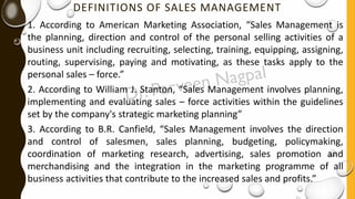DEFINITIONS OF SALES MANAGEMENT
1. According to American Marketing Association, “Sales Management is
the planning, direction and control of the personal selling activities of a
business unit including recruiting, selecting, training, equipping, assigning,
routing, supervising, paying and motivating, as these tasks apply to the
personal sales – force.”
2. According to William J. Stanton, “Sales Management involves planning,
implementing and evaluating sales – force activities within the guidelines
set by the company's strategic marketing planning”
3. According to B.R. Canfield, “Sales Management involves the direction
and control of salesmen, sales planning, budgeting, policymaking,
coordination of marketing research, advertising, sales promotion and
merchandising and the integration in the marketing programme of all
business activities that contribute to the increased sales and profits.”
 