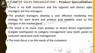 STRUCTURE OF SALES ORGANIZATION – Product Specialization
➢There is no staff assistance and the regional and district sales
managers are line managers.
➢The product managers develop a cost effective marketing mix
strategy for each brand and product and instantly react to the
changes in the market place.
➢The trend is to move from product or brand driven organization
(Colgate toothpaste) to category management (any tooth paste) to
customer need (oral care) management.
➢The main focus is on the needs of the customers
 