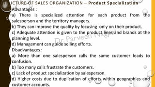 STRUCTURE OF SALES ORGANIZATION – Product Specialization
Advantages :
a) There is specialized attention for each product from the
salesperson and the territory managers.
b) They can improve the quality by focusing only on their product.
c) Adequate attention is given to the product lines and brands at the
planning level.
d) Management can guide selling efforts.
Disadvantages :
a) More than one salesperson calls the same customer leads to
confusion.
b) Too many calls frustrate the customers.
c) Lack of product specialization by salesperson.
d) Higher costs due to duplication of efforts within geographies and
customer accounts.
 
