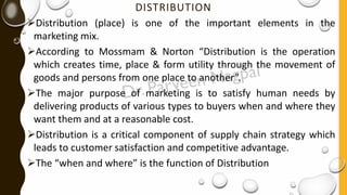 DISTRIBUTION
➢Distribution (place) is one of the important elements in the
marketing mix.
➢According to Mossmam & Norton “Distribution is the operation
which creates time, place & form utility through the movement of
goods and persons from one place to another”.
➢The major purpose of marketing is to satisfy human needs by
delivering products of various types to buyers when and where they
want them and at a reasonable cost.
➢Distribution is a critical component of supply chain strategy which
leads to customer satisfaction and competitive advantage.
➢The “when and where” is the function of Distribution
 