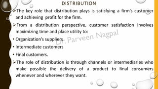 DISTRIBUTION
➢The key role that distribution plays is satisfying a firm’s customer
and achieving profit for the firm.
➢From a distribution perspective, customer satisfaction involves
maximizing time and place utility to:
• Organization’s suppliers
• Intermediate customers
• Final customers.
➢The role of distribution is through channels or intermediaries who
make possible the delivery of a product to final consumers
whenever and wherever they want.
 