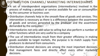 DISTRIBUTION CHANNEL/ MARKETING INTERMEDIARIES
➢A set of interdependent organizations (intermediaries) involved in the
process of making a product or service available for use or consumption
by the consumer or business user.
➢Distribution channels help in the smooth flow of goods and services. This
intervention is necessary as there is a difference between the assortment
of goods and services generated by the producer and the assortment
demanded by the consumer.
➢Intermediaries not only add value to selling but also perform a number of
other functions which are very useful to a company
➢The use of intermediaries result from their greater efficiency in making
goods available to target markets, the purpose is to match supply from
producers to demand from consumers.
➢Distribution channel decisions are among the most important decisions
that management faces and directly affect every other marketing
decisions.
 