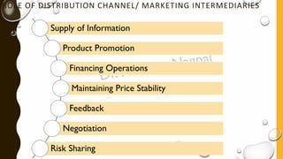 ROLE OF DISTRIBUTION CHANNEL/ MARKETING INTERMEDIARIES
Supply of Information
Product Promotion
Financing Operations
Maintaining Price Stability
Feedback
Negotiation
Risk Sharing
 
