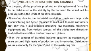 EVOLUTION OF DISTRIBUTION CHANNEL
➢In the past, all the products produced on the agricultural farms had
to be distributed in the vicinity by the farmers. He would sell his
produce within the limits of his physical reach.
➢Thereafter, due to the Industrial revolution, there was large scale
manufacturing and hence the need to reach out to more consumers.
Not only this, it also required procuring raw materials, machinery,
equipment etc. from various sources. All this added new dimension
to distribution and thus traders came into picture.
➢Then the concept of branding became apparent as economies of
scale ensured high levels of production and inventories. Distribution
was relevant only for the ‘place’ part of the marketing mix.
 